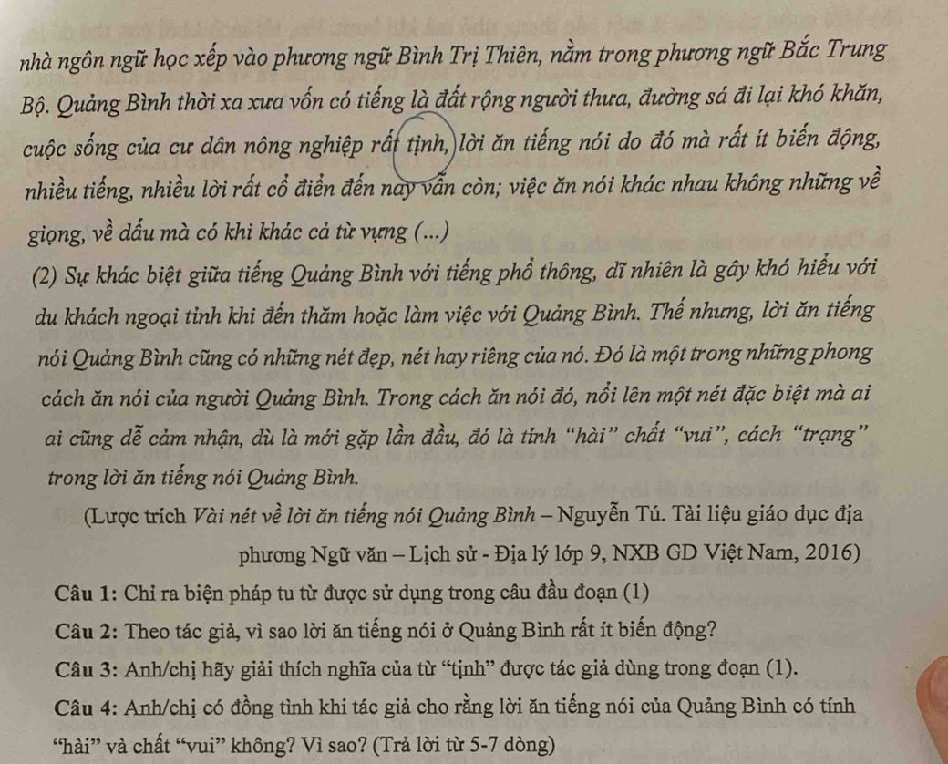 nhà ngôn ngữ học xếp vào phương ngữ Bình Trị Thiên, nằm trong phương ngữ Bắc Trung
Bộ. Quảng Bình thời xa xưa vốn có tiếng là đất rộng người thưa, đường sá đi lại khó khăn,
cuộc sống của cư dân nông nghiệp rất tịnh, lời ăn tiếng nói do đó mà rất ít biến động,
nhiều tiếng, nhiều lời rất cổ điển đến nay vẫn còn; việc ăn nói khác nhau không những về
giọng, về dấu mà có khi khác cả từ vựng (...)
(2) Sự khác biệt giữa tiếng Quảng Bình với tiếng phổ thông, dĩ nhiên là gây khó hiểu với
du khách ngoại tinh khi đến thăm hoặc làm việc với Quảng Bình. Thế nhưng, lời ăn tiếng
nói Quảng Bình cũng có những nét đẹp, nét hay riêng của nó. Đó là một trong những phong
cách ăn nói của người Quảng Bình. Trong cách ăn nói đó, nổi lên một nét đặc biệt mà ai
ai cũng dễ cảm nhận, dù là mới gặp lần đầu, đó là tính “hài” chất “vui”, cách “trạng”
trong lời ăn tiếng nói Quảng Bình.
(Lược trích Vài nét về lời ăn tiếng nói Quảng Bình - Nguyễn Tú. Tài liệu giáo dục địa
phương Ngữ văn - Lịch sử - Địa lý lớp 9, NXB GD Việt Nam, 2016)
Câu 1: Chỉ ra biện pháp tu từ được sử dụng trong câu đầu đoạn (1)
Câu 2: Theo tác giả, vì sao lời ăn tiếng nói ở Quảng Bình rất ít biến động?
Câu 3: Anh/chị hãy giải thích nghĩa của từ “tịnh” được tác giả dùng trong đoạn (1).
Câu 4: Anh/chị có đồng tình khi tác giả cho rằng lời ăn tiếng nói của Quảng Bình có tính
“hài” và chất “vui” không? Vì sao? (Trả lời từ 5-7 dòng)