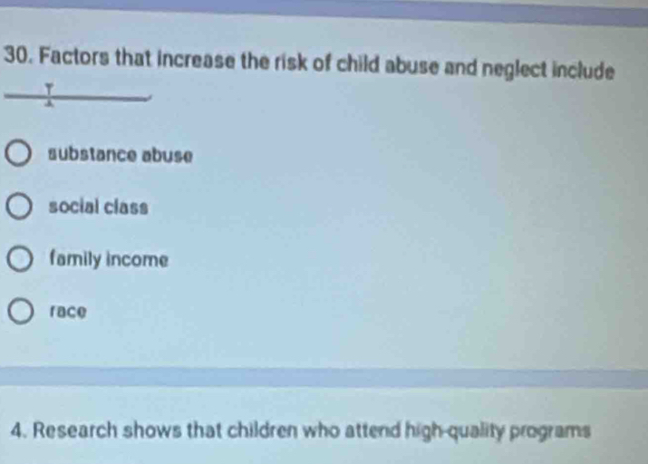 Factors that increase the risk of child abuse and neglect include
τ
substance abuse
social class
family income
race
4. Research shows that children who attend high quality programs