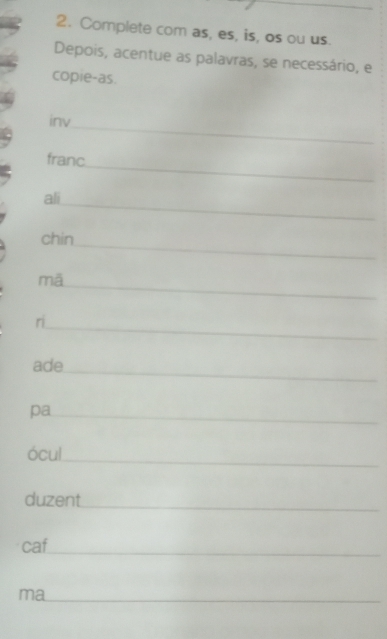Complete com as, es, is, os ou us. 
Depois, acentue as palavras, se necessário, e 
copie-as. 
_ 
inv 
_ 
franc 
_ 
ali 
_ 
chin 
_ 
mā 
_ 
ri 
_ 
ade 
pa_ 
_ 
ócul 
_ 
duzent 
caf 
_ 
ma_ 
_