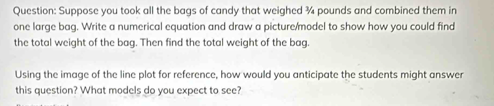 Suppose you took all the bags of candy that weighed ¾ pounds and combined them in 
one large bag. Write a numerical equation and draw a picture/model to show how you could find 
the total weight of the bag. Then find the total weight of the bag. 
Using the image of the line plot for reference, how would you anticipate the students might answer 
this question? What models do you expect to see?