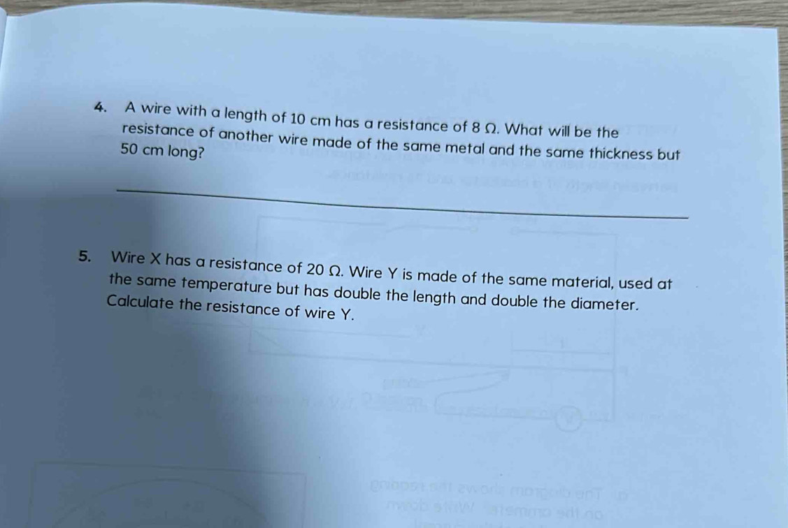 A wire with a length of 10 cm has a resistance of 8 Ω. What will be the 
resistance of another wire made of the same metal and the same thickness but
50 cm long? 
_ 
5. Wire X has a resistance of 20 Ω. Wire Y is made of the same material, used at 
the same temperature but has double the length and double the diameter. 
Calculate the resistance of wire Y.