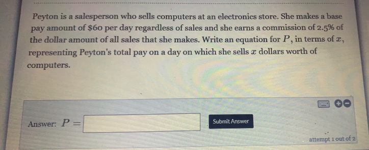 Peyton is a salesperson who sells computers at an electronics store. She makes a base
pay amount of $60 per day regardless of sales and she earns a commission of 2.5% of
the dollar amount of all sales that she makes. Write an equation for P, in terms of z,
representing Peyton's total pay on a day on which she sells x dollars worth of
computers.
Answer: P=□ Submit Answer
attempt 1 out of 2