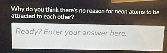 Why do you think there's no reason for neon atoms to be 
attracted to each other? 
Ready? Enter your answer here.