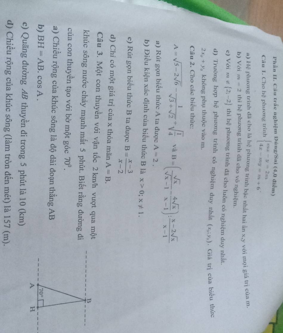 Phần II. Câu trắc nghiệm Đúng/Sai (4,0 điểm)
Câu 1. Cho hoverline c phương trình beginarrayl mx-y=2m 4x-my=m+6endarray. .
a) Hệ phương trình đã cho là hệ phương trình bặc nhất hai ần x,y với mọi giá trị của m.
b) Với m=2 thì hệ phương trình đã cho vô nghiệm.
e) Với m∉  2;-2 thì hệ phương trình đã cho luôn có nghiệm duy nhất.
d) Trường hợp hệ phương trình có nghiệm duy nhất (x_0;y_0). Giá trị của biều thức
2x_0+y_0 không phụ thuộc vào m.
Cầu 2. Cho các biểu thức:
A=sqrt(5-2sqrt 6)- 1/sqrt(3)+sqrt(2) +sqrt(frac 1)4 và B=( sqrt(x)/sqrt(x)-1 - 4sqrt(x)/x-1 ): (x-2sqrt(x))/x-1 
a) Rút gọn biểu thức A ta được A=2.
b) Điều kiện xác định của biểu thức B là x>0;x!= 1.
c) Rút gọn biểu thức B ta được B= (x-3)/x-2 
d) Chỉ có một giá trị của x thỏa mãn A=B.
Câu 3. Một con thuyền với vận tốc 2 km/h vượt qua một
khúc sông nước chảy mạnh mất 5 phút. Biết rằng đường đi
của con thuyền tạo với bờ một góc 70^0.
a) Chiều rộng của khúc sông là độ dài đoạn thẳng AB
b) BH=AB.cos A.
c) Quãng đường AB thuyền đi trong 5 phút là 10 (km)
d) Chiều rộng của khúc sông (làm tròn đến mét) là 157 (m).