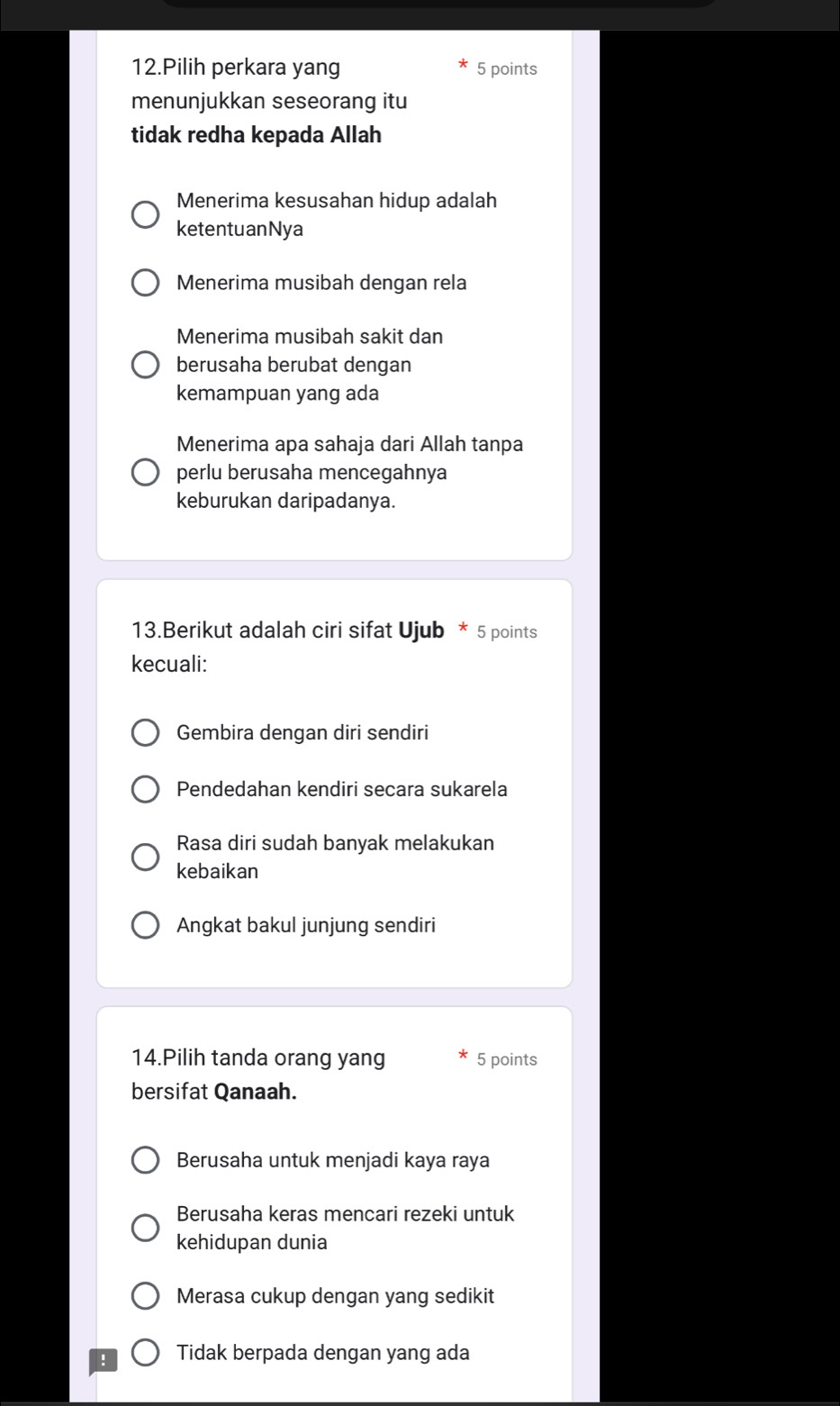 Pilih perkara yang 5 points
menunjukkan seseorang itu
tidak redha kepada Allah
Menerima kesusahan hidup adalah
ketentuanNya
Menerima musibah dengan rela
Menerima musibah sakit dan
berusaha berubat dengan
kemampuan yang ada
Menerima apa sahaja dari Allah tanpa
perlu berusaha mencegahnya
keburukan daripadanya.
13.Berikut adalah ciri sifat Ujub * 5 points
kecuali:
Gembira dengan diri sendiri
Pendedahan kendiri secara sukarela
Rasa diri sudah banyak melakukan
kebaikan
Angkat bakul junjung sendiri
14.Pilih tanda orang yang 5 points
bersifat Qanaah.
Berusaha untuk menjadi kaya raya
Berusaha keras mencari rezeki untuk
kehidupan dunia
Merasa cukup dengan yang sedikit
! Tidak berpada dengan yang ada