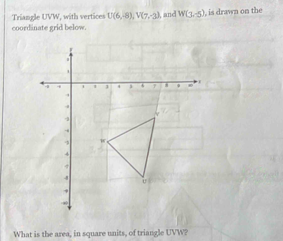 Triangle UVW, with vertices U(6,-8), V(7,-3) , and W(3,-5) , is drawn on the 
coordinate grid below. 
What is the area, in square units, of triangle UVW?