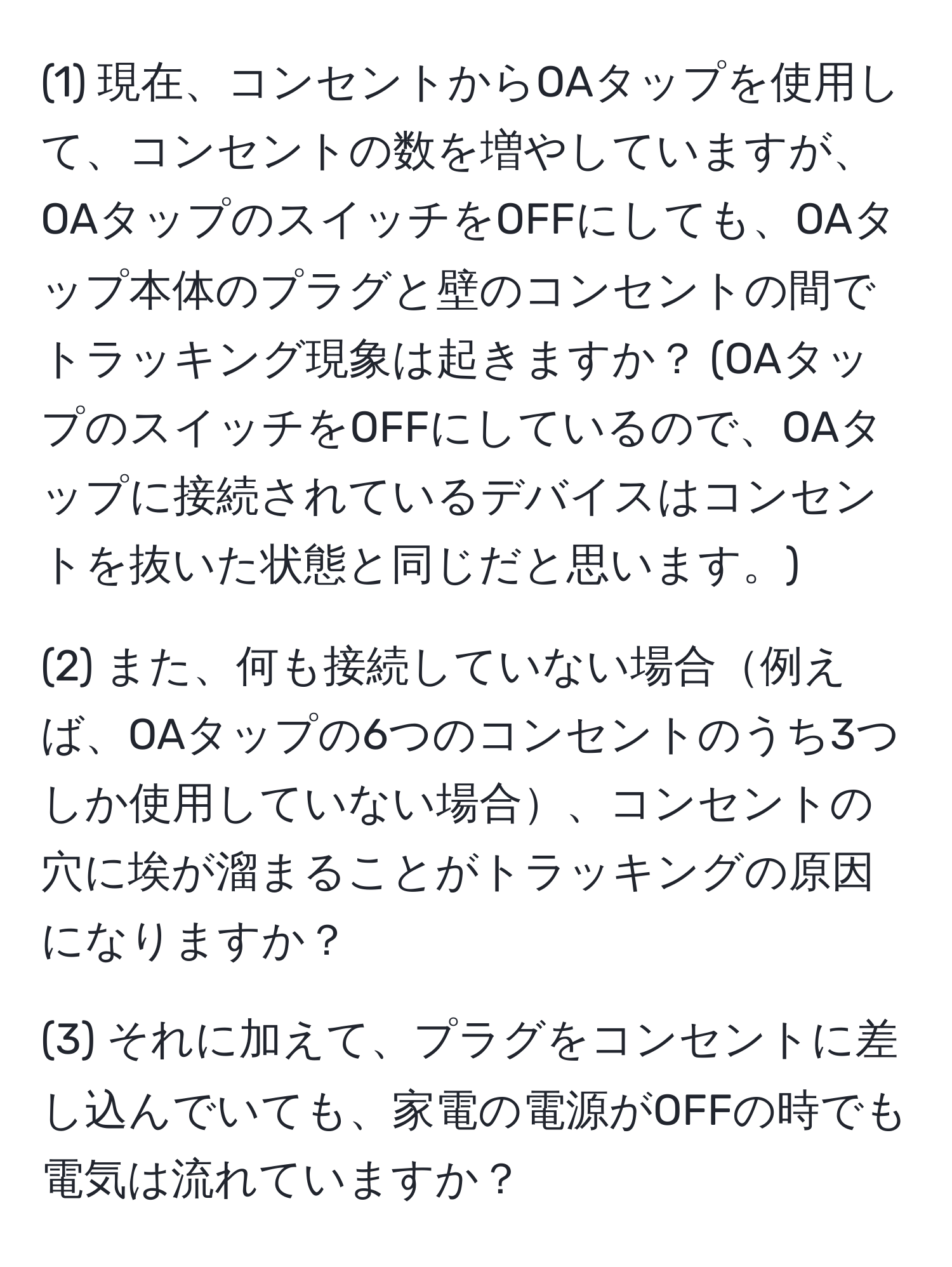 (1) 現在、コンセントからOAタップを使用して、コンセントの数を増やしていますが、OAタップのスイッチをOFFにしても、OAタップ本体のプラグと壁のコンセントの間でトラッキング現象は起きますか？ (OAタップのスイッチをOFFにしているので、OAタップに接続されているデバイスはコンセントを抜いた状態と同じだと思います。)

(2) また、何も接続していない場合例えば、OAタップの6つのコンセントのうち3つしか使用していない場合、コンセントの穴に埃が溜まることがトラッキングの原因になりますか？

(3) それに加えて、プラグをコンセントに差し込んでいても、家電の電源がOFFの時でも電気は流れていますか？