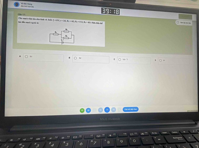 c24516O186 Vũ Bá Hàng
Cầu 17:
Cho mạch điện kin như hình vệ. Biết
hai đầu mạch ngoài là xi =10V, =20, R_1=4Omega , R_3=8Omega , R_3=8Omega 1 Hiệu điện thể
Kern lại câu hày
R
R
R
A BV B 5V C 10v
Câu hỏi tiếp theo
ASUS Vivobook
V VD
P1 De 
a a
13
8
3 5