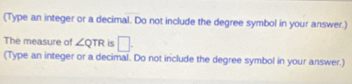 (Type an integer or a decimal. Do not include the degree symbol in your answer.) 
The measure of ∠ QTR is □. 
(Type an integer or a decimal. Do not include the degree symbol in your answer.)