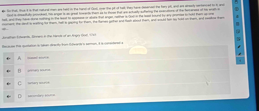 So that, thus it is that natural men are held in the hand of God, over the pit of hell; they have deserved the fiery pit, and are already sentenced to it; and
God is dreadfully provoked, his anger is as great towards them as to those that are actually suffering the executions of the fierceness of his wrath in
hell, and they have done nothing in the least to appease or abate that anger, neither is God in the least bound by any promise to hold them up one
moment; the devil is waiting for them, hell is gaping for them, the flames gather and flash about them, and would fain lay hold on them, and swallow them
Jonathan Edwards, Sinners in the Hands of an Angry God, 1741
Because this quotation is taken directly from Edwards's sermon, it is considered a
A biased source.
B primary source.
C tertiary source.
secondary source.