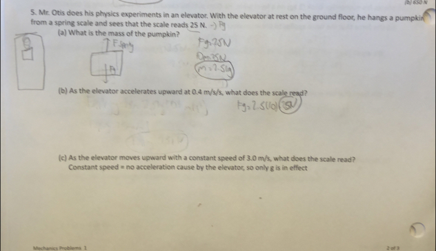 650 N
5. Mr. Otis does his physics experiments in an elevator. With the elevator at rest on the ground floor, he hangs a pumpkin 
from a spring scale and sees that the scale reads 25 N. 
(a) What is the mass of the pumpkin? 
(b) As the elevator accelerates upward at 0.4 m/s/s, what does the scale read? 
(c) As the elevator moves upward with a constant speed of 3.0 m/s, what does the scale read? 
Constant speed = no acceleration cause by the elevator, so only g is in effect 
Mechánics Problems 1 2 of 3