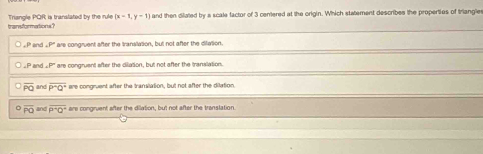 Triangle PQR is translated by the rule (x-1,y-1) and then dilated by a scale factor of 3 centered at the origin. Which statement describes the properties of triangle
transformations?
∠ P and ∠ P° are congruent after the translation, but not after the dilation.
2P and ∠ P° are congruent after the dilation, but not after the translation.
overline PQ and overline P°Q° are congruent after the translation, but not after the dilation.
。 overline PQ and overline P^4Q° are congruent after the dilation, but not after the translation.