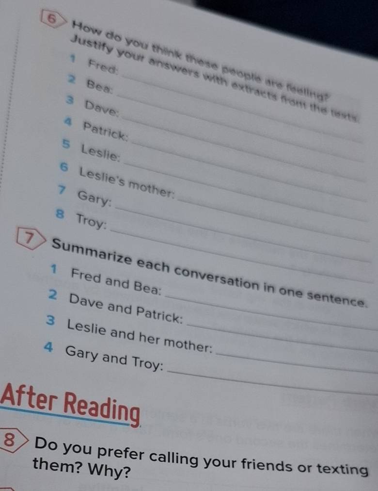 6 > How do you think these people are feeling ? 
1 Fred: 
_ 
Justify your answers with extracts from te 
2 Bea:_ 
_ 
3 Dave: 
4 Patrick: 
5 Leslie:_ 
6 Leslie's mother: 
7 Gary: 
_ 
8 Troy: 
_ 
_ 
_ 
7 Summarize each conversation in one sentence. 
1 Fred and Bea: 
2 Dave and Patrick: 
3 Leslie and her mother: 
_ 
4 Gary and Troy:_ 
After Reading 
8 Do you prefer calling your friends or texting 
them? Why?