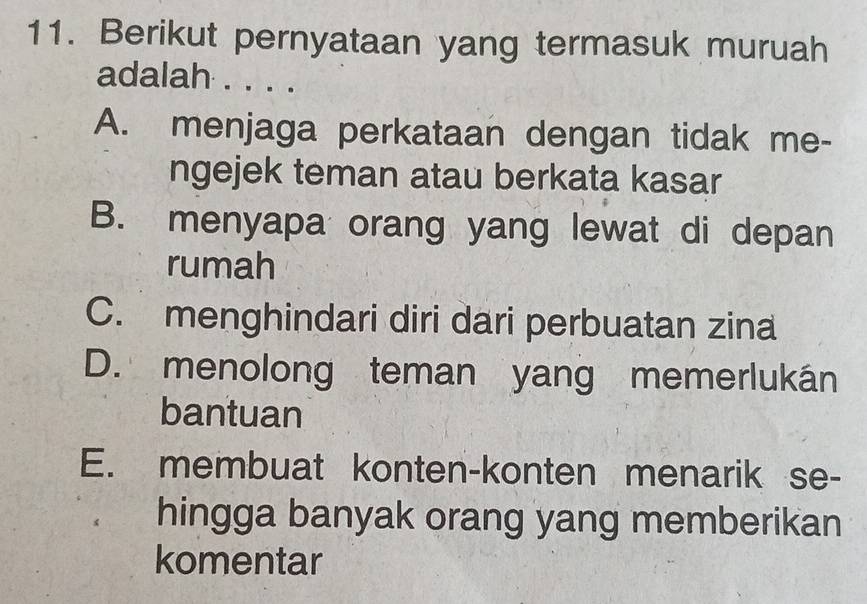 Berikut pernyataan yang termasuk muruah
adalah . . . .
A. menjaga perkataan dengan tidak me-
ngejek teman atau berkata kasar
B. menyapa orang yang lewat di depan
rumah
C. menghindari diri dari perbuatan zina
D. menolong teman yang memerlukán
bantuan
E. membuat konten-konten menarik se-
hingga banyak orang yang memberikan
komentar