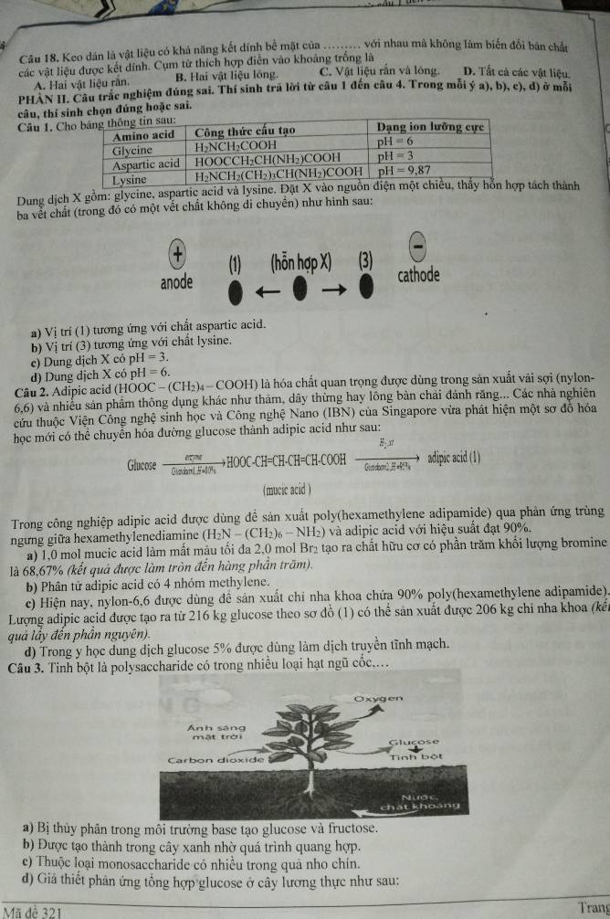 Keo dán là vật liệu có khá năng kết dính bể mặt của_ với nhau mà không lâm biến đổi bản chất
các vật liệu được kết dính. Cụm từ thích hợp điễn vào khoảng trồng là
A. Hai vật liệu răn. B. Hai vật liệu lông. C. Vật liệu răn và lóng. D. Tất cả các vật liệu.
PHAN II. Câu trắc nghiệm đúng sai. Thí sinh trả lời từ câu 1 đến câu 4. Trong mỗi ý a), b), c), d) ở mỗi
câu, thí sinh chọn đúng hoặc sai.
Câu 1, Ch
Dung dịch X gồm: glycine, aspartic acid và lysine. Đ tách thành
ba vết chất (trong đó có một vết chất không di chuyền) như hình sau:
(1) (hỗn hợp X) (3)
anode cathode
a) Vị trí (1) tương ứng với chất aspartic acid.
b) Vị trí (3) tương ứng với chất lysine.
c) Dung dịch X có pH=3.
d) Dung dịch X có pH=6.
Câu 2. Adipic acid ( HOOC-(CH_2)_4-COOH) là hóa chất quan trọng được dùng trong sản xuất vải sợi (nylon-
6.6) và nhiều sản phẩm thông dụng khác như thám, dây thừng hay lông bàn chải đánh răng... Các nhà nghiên
cửu thuộc Viện Công nghệ sinh học và Công nghệ Nano (IBN) của Singapore vửa phát hiện một sơ đồ hóa
học mới có thể chuyển hóa đường glucose thành adipic acid như sau:
Glucose  everme/Gistan (.Cl)/H-CH=CH-COOH=CH-CH=CH-COOHto  adipicrirto adipicacid(1)
(mucic acid )
Trong công nghiệp adipic acid được dùng đề sản xuất poly(hexamethylene adipamide) qua phản ứng trùng
ngưng giữa hexamethylenediamine (H_2N-(CH_2)_6-NH_2) 2) và adipic acid với hiệu suất đạt 90%.
a) 1,0 mol mucic acid làm mất màu tối đa 2,0 mol B *2 tạo ra chất hữu cơ có phần trăm khối lượng bromine
là 68,67% (kết quả được làm tròn đến hàng phần trăm).
b) Phân tử adipic acid có 4 nhóm methylene.
c) Hiện nay, nylon-6,6 được dùng để sản xuất chỉ nha khoa chứa 90% poly(hexamethylene adipamide)
Lượng adipic acid được tạo ra từ 216 kg glucose theo sơ đồ (1) có thể sản xuất được 206 kg chỉ nha khoa (kết
quả lầy đến phần nguyên).
d) Trong y học dung dịch glucose 5% được dùng làm dịch truyền tĩnh mạch.
Câu 3. Tinh bột là polyaccharide có trong nhiều loại hạt ngũ cốc,.
a) Bị thủy phân trong môi trường base tạo glucose và fructose.
b) Được tạo thành trong cây xanh nhờ quá trình quang hợp.
c) Thuộc loại monosaccharide có nhiều trong quả nho chín.
d) Giả thiết phân ứng tổng hợp glucose ở cây lương thực như sau:
Mã dễ 321 Trang
