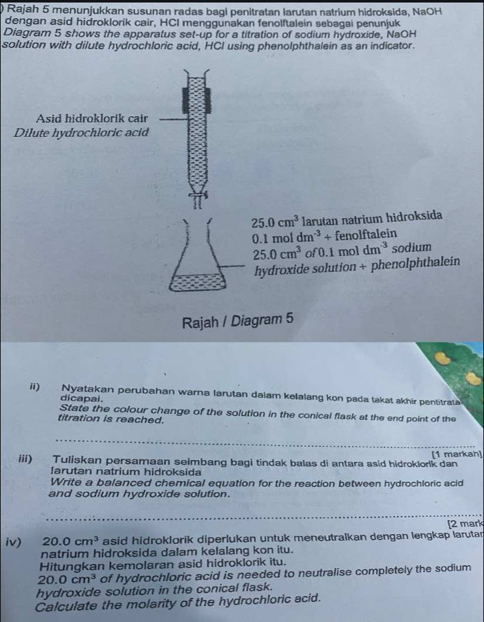 Rajah 5 menunjukkan susunan radas bagi penitratan larutan natrium hidroksida, NaOH 
dengan asid hidroklorik cair, HCI menggunakan fenolftalein sebagai penunjuk 
Diagram 5 shows the apparatus set-up for a titration of sodium hydroxide, NaOH 
solution with dilute hydrochloric acid, HCI using phenolphthalein as an indicator. 
Asid hidroklorik cair 
Dilute hydrochloric acid
25.0cm^3 larutan natrium hidroksida
0.1moldm^(-3)+fe nolftalein
25.0cm^3 of 0.1moldm^(-3) sodium 
hydroxide solution + phenolphthalein 
Rajah / Diagram 5 
ii) Nyatakan perubahan warna larutan dalam kelalang kon pada takat akhir pentitrata 
dicapai. 
State the colour change of the solution in the conical flask at the end point of the 
titration is reached. 
iii) Tuliskan persamaan seimbang bagi tindak balas di antara asid hidroklorik dan [1 markah] 
Iarutan natrium hidroksida 
Write a balanced chemical equation for the reaction between hydrochloric acid 
and sodium hydroxide solution. 
[2 mark 
iv) 20.0cm^3 asid hidroklorik diperlukan untuk meneutralkan dengan lengkap larutar 
natrium hidroksida dalam kelalang kon itu. 
Hitungkan kemolaran asid hidroklorik itu.
20.0cm^3 of hydrochloric acid is needed to neutralise completely the sodium 
hydroxide solution in the conical flask. 
Calculate the molarity of the hydrochloric acid.