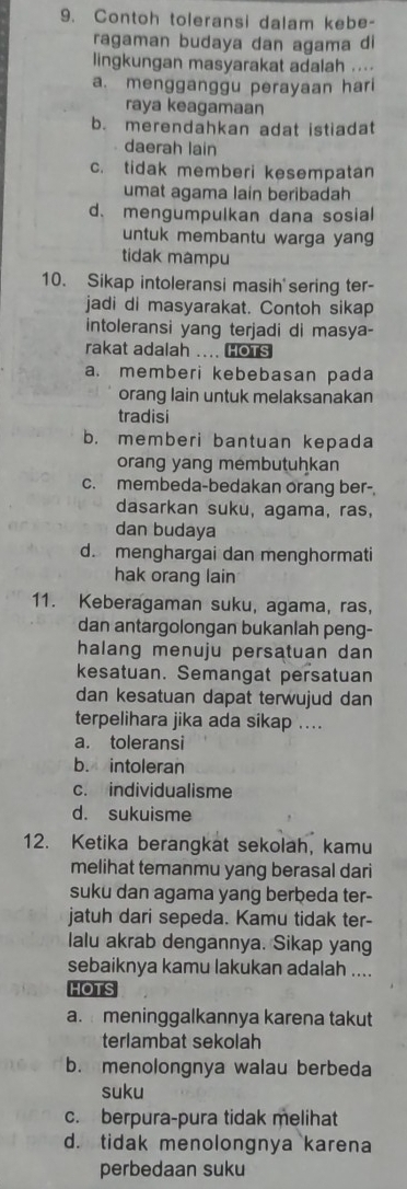 Contoh toleransi dalam kebe-
ragaman budaya dan agama di
lingkungan masyarakat adalah ....
a. mengganggu perayaan hari
raya keagamaan
b. merendahkan adat istiadat
daerah lain
c. tidak memberi kesempatan
umat agama lain beribadah
d. mengumpulkan dana sosial
untuk membantu warga yang
tidak mampu
10. Sikap intoleransi masih'sering ter-
jadi di masyarakat. Contoh sikap
intoleransi yang terjadi di masya-
rakat adalah .... HOTS
a. memberi kebebasan pada
orang lain untuk melaksanakan
tradisi
b. memberi bantuan kepada
orang yang membutuhkan
c. membeda-bedakan orang ber-.
dasarkan suku, agama, ras,
dan budaya
d. menghargai dan menghormati
hak orang lain
11. Keberagaman suku, agama, ras,
dan antargolongan bukanlah peng-
halang menuju persatuan dan 
kesatuan. Semangat persatuan
dan kesatuan dapat terwujud dan
terpelihara jika ada sikap ....
a. toleransi
b. intoleran
c. individualisme
d. sukuisme
12. Ketika berangkat sekolah, kamu
melihat temanmu yang berasal dari
suku dan agama yang berbeda ter-
jatuh dari sepeda. Kamu tidak ter-
lalu akrab dengannya. Sikap yang
sebaiknya kamu lakukan adalah ....
HOTS
a. meninggalkannya karena takut
terlambat sekolah
b. menolongnya walau berbeda
suku
c. berpura-pura tidak melihat
d. tidak menolongnya karena
perbedaan suku