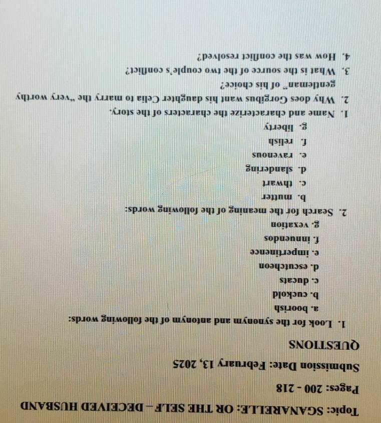 Topic: SGANARELLE: OR THE SELF - DECEIVED HUSBAND
Pages: 200 - 218
Submission Date: February 13, 2025
QUESTIONS
1. Look for the synonym and antonym of the following words:
a. boorish
b. cuckold
c. ducats
d. escutcheon
e. impertinence
f. innuendos
g. vexation
2. Search for the meaning of the following words:
b. mutter
c. thwart
d. slandering
e. ravenous
f. relish
g. liberty
1. Name and characterize the characters of the story.
2. Why does Gorgibus want his daughter Celia to marry the “very worthy
gentleman” of his choice?
3. What is the source of the two couple’s conflict?
4. How was the conflict resolved?