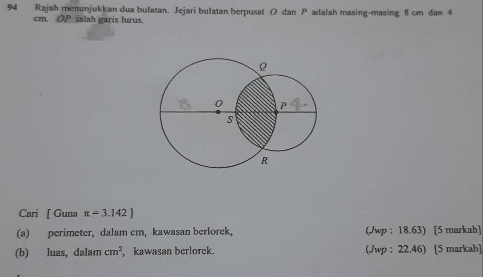 Rajah menunjukkan dua bulatan. Jejari bulatan berpusat ( dan P adalah masing-masing 8 cm dan 4
cm. OP ialah garis lurus. 
Cari [ Guna π =3.142]
(a) perimeter, dalam cm, kawasan berlorek, (Jwp : 18.63) [5 markah] 
(b) luas, dalam cm^2 , kawasan berlorek. (Jwp : 22.46) [5 markah]