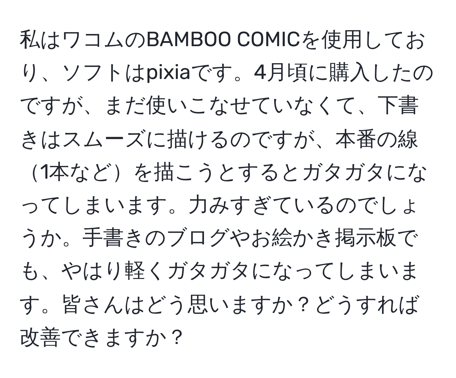 私はワコムのBAMBOO COMICを使用しており、ソフトはpixiaです。4月頃に購入したのですが、まだ使いこなせていなくて、下書きはスムーズに描けるのですが、本番の線1本などを描こうとするとガタガタになってしまいます。力みすぎているのでしょうか。手書きのブログやお絵かき掲示板でも、やはり軽くガタガタになってしまいます。皆さんはどう思いますか？どうすれば改善できますか？