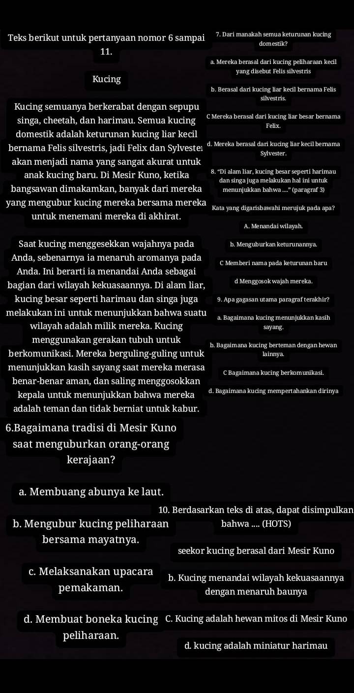 Teks berikut untuk pertanyaan nomor 6 sampai 7. Dari manakah semua keturunan kucing
11. domestik?
a. Mereka berasal dari kucing peliharaan kecil
yang disebut Felis silvestris
Kucing
b. Berasal dari kucing liar kecil bernama Felis
silvestris.
Kucing semuanya berkerabat dengan sepupu
singa, cheetah, dan harimau. Semua kucing C Mereka berasal dari kucing liar besar bernama
Felix.
domestik adalah keturunan kucing liar kecil
bernama Felis silvestris, jadi Felix dan Sylvesteı d. Mereka berasal dari kucing liar kecil bernama
Sylvester.
akan menjadi nama yang sangat akurat untuk
anak kucing baru. Di Mesir Kuno, ketika 8. 'Di alam liar, kucing besar seperti harimau
dan singa juga melakukan hal ini untuk
bangsawan dimakamkan, banyak dari mereka menunjukkan bahwa ....' (paragraf 3)
yang mengubur kucing mereka bersama mereka Kata yang digarisbawahi merujuk pada apa?
untuk menemani mereka di akhirat.
A. Menandai wilayah.
Saat kucing menggesekkan wajahnya pada b. Menguburkan keturunannya.
Anda, sebenarnya ia menaruh aromanya pada C Memberi nama pada keturunan baru
Anda. Ini berarti ia menandai Anda sebagai
bagian dari wilayah kekuasaannya. Di alam liar, d Menggosok wajah mereka.
kucing besar seperti harimau dan singa juga 9. Apa gagasan utama paragraf terakhir?
melakukan ini untuk menunjukkan bahwa suatu a. Bagaimana kucing menunjukkan kasih
wilayah adalah milik mereka. Kucing sayang.
menggunakan gerakan tubuh untuk b. Bagaimana kucing berteman dengan hewan
berkomunikasi. Mereka berguling-guling untuk lainnya.
menunjukkan kasih sayang saat mereka merasa C Bagaimana kucing berkomunikasi.
benar-benar aman, dan saling menggosokkan
kepala untuk menunjukkan bahwa mereka d. Bagaimana kucing mempertahankan dirinya
adalah teman dan tidak berniat untuk kabur.
6.Bagaimana tradisi di Mesir Kuno
saat menguburkan orang-orang
kerajaan?
a. Membuang abunya ke laut.
10. Berdasarkan teks di atas, dapat disimpulkan
b. Mengubur kucing peliharaan bahwa .... (HOTS)
bersama mayatnya.
seekor kucing berasal dari Mesir Kuno
c. Melaksanakan upacara b. Kucing menandai wilayah kekuasaannya
pemakaman. dengan menaruh baunya
d. Membuat boneka kucing C. Kucing adalah hewan mitos di Mesir Kuno
peliharaan.
d. kucing adalah miniatur harimau