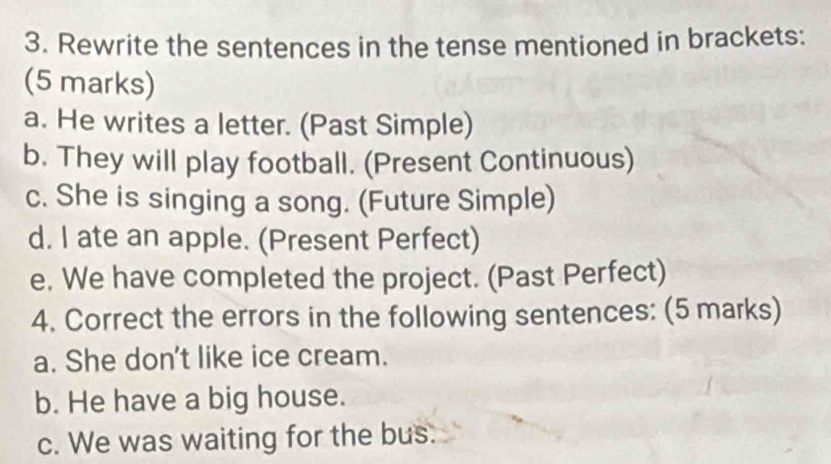 Rewrite the sentences in the tense mentioned in brackets: 
(5 marks) 
a. He writes a letter. (Past Simple) 
b. They will play football. (Present Continuous) 
c. She is singing a song. (Future Simple) 
d. I ate an apple. (Present Perfect) 
e. We have completed the project. (Past Perfect) 
4. Correct the errors in the following sentences: (5 marks) 
a. She don't like ice cream. 
b. He have a big house. 
c. We was waiting for the bus.