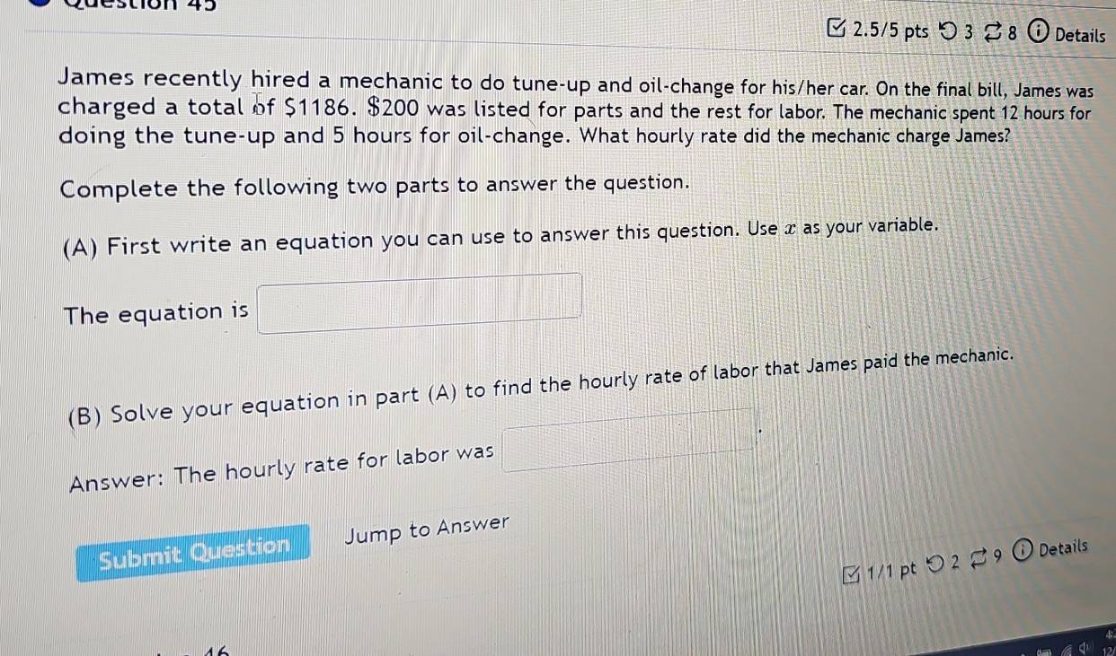 destión 45 
2.5/5 pts > 3 8 i Details 
James recently hired a mechanic to do tune-up and oil-change for his/her car. On the final bill, James was 
charged a total of $1186. $200 was listed for parts and the rest for labor. The mechanic spent 12 hours for 
doing the tune-up and 5 hours for oil-change. What hourly rate did the mechanic charge James? 
Complete the following two parts to answer the question. 
(A) First write an equation you can use to answer this question. Use x as your variable. 
The equation is x_1+x_2+·s +x_n-□ 
(B) Solve your equation in part (A) to find the hourly rate of labor that James paid the mechanic. 
Answer: The hourly rate for labor was □°
Submit Question Jump to Answer 
□ 1/1 pt つ 2 ♂ 9 o Details