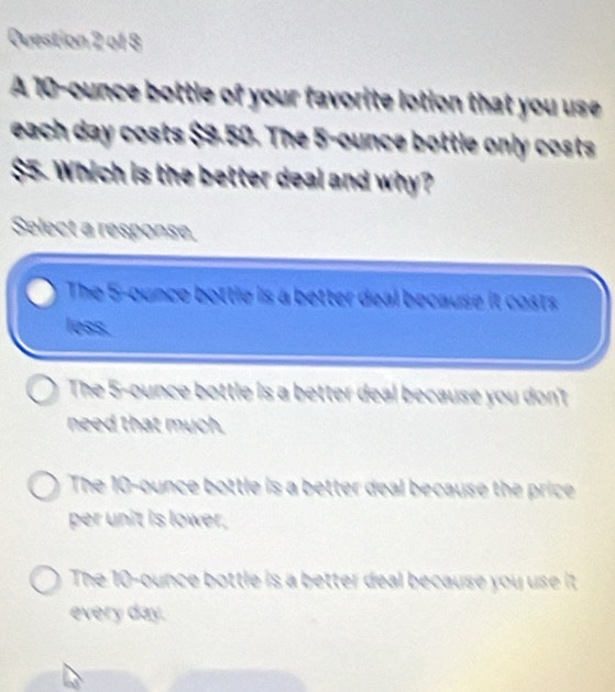 A 10-ounce bottle of your favorite lotion that you use
each day costs $9.50. The 5-ounce bottle only costs
$55. Which is the better deal and why?
Select a response,
The 5-ounce bottle is a better deal because it costs
less.
The 5-ounce bottle is a better deal because you don't
need that much.
The 10-ounce bottle is a better deal because the price
per unit is lower.
The 10-ounce bottle is a better deal because you use it 
every day.