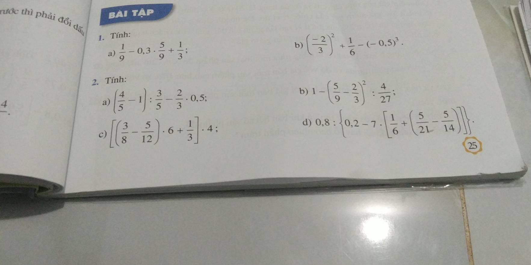 bài tập 
tước thì phải đổi dấ 
1. Tính: 
a)  1/9 -0,3·  5/9 + 1/3 ; 
b) ( (-2)/3 )^2+ 1/6 -(-0.5)^3. 
2. Tính:
frac 4. 
a) ( 4/5 -1): 3/5 - 2/3 · 0,5; 
b) 1-( 5/9 - 2/3 )^2: 4/27 ; 
c) [( 3/8 - 5/12 )· 6+ 1/3 ]· 4 : 
d) 0,8: 0,2-7· [ 1/6 +( 5/21 - 5/14 )]. 
25