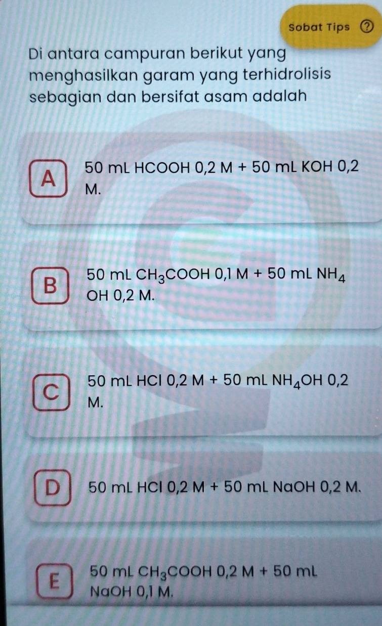 Sobat Tips Q
Di antara campuran berikut yang
menghasilkan garam yang terhidrolisis
sebagian dan bersifat asam adalah
50mLHCOOHO, 2M+50mLKOHO, 2
A M.
50mLCH_3COOHO, 1M+50mLNH_4
B OH 0,2 M.
50mLHCl0,2M+50mLNH_4OH0,2
C M.
D 50mLHCl 0,2M+50mLNaOH0,2M.
50m ∠ CH_3COOH0,2M+50mL
E NaOH 0,1 M.