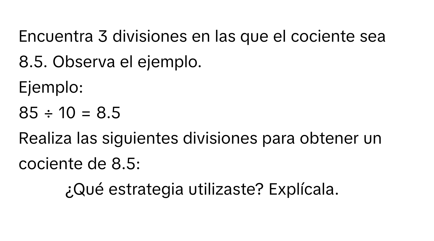 Encuentra 3 divisiones en las que el cociente sea 8.5. Observa el ejemplo. 
Ejemplo: 
85 ÷ 10 = 8.5 
Realiza las siguientes divisiones para obtener un cociente de 8.5: 
- ¿Qué estrategia utilizaste? Explícala.