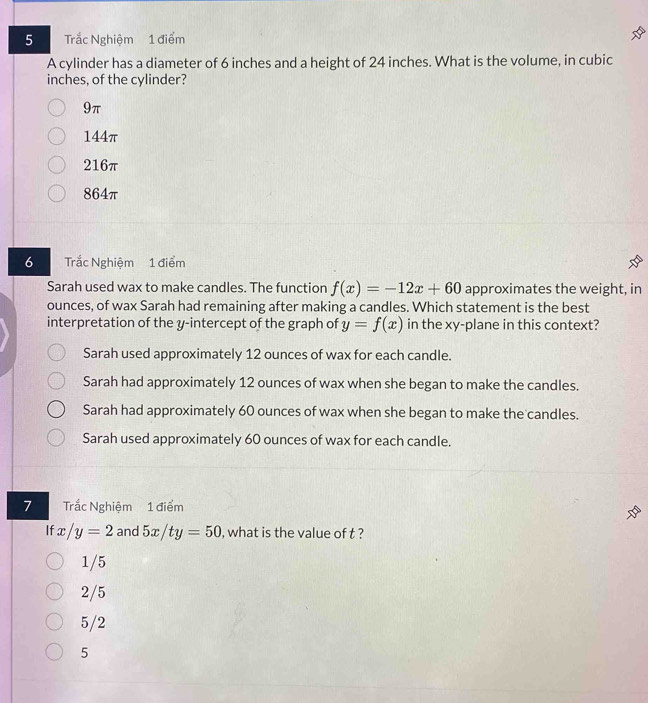 Trắc Nghiệm 1 điểm
A cylinder has a diameter of 6 inches and a height of 24 inches. What is the volume, in cubic
inches, of the cylinder?
9π
144π
216π
864π
6 Trắc Nghiệm 1 điểm
Sarah used wax to make candles. The function f(x)=-12x+60 approximates the weight, in
ounces, of wax Sarah had remaining after making a candles. Which statement is the best
interpretation of the y-intercept of the graph of y=f(x) in the xy -plane in this context?
Sarah used approximately 12 ounces of wax for each candle.
Sarah had approximately 12 ounces of wax when she began to make the candles.
Sarah had approximately 60 ounces of wax when she began to make the candles.
Sarah used approximately 60 ounces of wax for each candle.
7 Trắc Nghiệm 1 điểm
If x/y=2 and 5x/ty=50 , what is the value of t ?
1/5
2/5
5/2
5