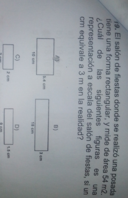El salón de fiestas donde se realizó una posada
tiene una forma rectangular, y mide de área 54 m2.
¿Cuál de las siguientes figuras es una
representación a escala del salón de fiestas, si un
cm equivale a 3 m en la realidad?
D)
1.5 cm
9 cm