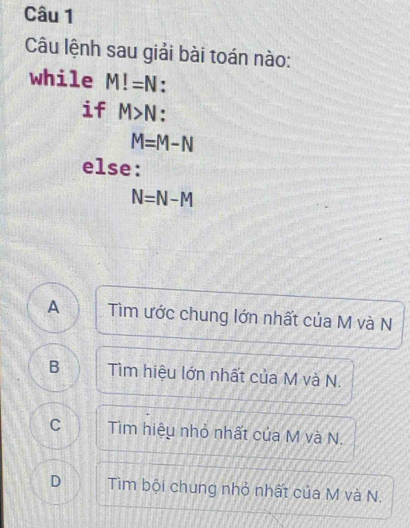 Câu lệnh sau giải bài toán nào:
while M!=N
if M>N
M=M-N
else:
N=N-M
A Tìm ước chung lớn nhất của M và N
B Tìm hiệu lớn nhất của M và N.
C Tìm hiệu nhỏ nhất của M và N.
D Tìm bội chung nhỏ nhất của M và N.