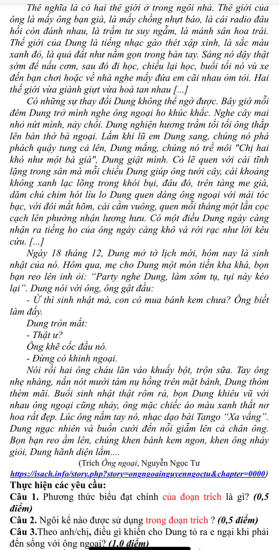 Thê nghĩa là có hai thê giới ở trong ngôi nhà. Thê giới của
ông là mấy ông bạn già, là mấy chồng nhựt báo, là cái radio đâu
hồi còn đánh nhau, là trầm tư suy ngẫm, là mảnh sân hoa trái.
Thế giới của Dung là tiếng nhạc gào thét xập xình, là shat ac màu
xanh đỏ, là quả đất như nằm gọn trong bàn tay. Sáng nó dậy thật
sớm để nấu cơm, sau đó đi học, chiều lại học, buổi tối nó vù xe
đến bạn chơi hoặc về nhà nghe mấy đứa em cãi nhau ỏm tỏi. Hai
thế giới vừa giành giựt vừa hoà tan nhau [...]
Có những sự thay đổi Dung không thể ngờ được. Bây giờ mỗi
đêm Dung trở mình nghe ông ngoại ho khúc khắc. Nghe cây mai
nhỏ nứt mình, nảy chồi. Dung nghiện hương trầm tối tối ông thắp
lên bàn thờ bà ngoại. Lắm khi lũ em Dung sang, chúng nó phá
phách quậy tung cả lên, Dung mắng, chúng nó trề môi "Chị hai
khó như một bà già", Dung giật mình. Có lẽ quen với cái tĩnh
lặng trong sân mà mỗi chiều Dung giúp ông tưới cây, cái khoảng
không xanh lạc lõng trong khói bụi, đâu đó, trên tàng me già,
dăm chú chim hót líu lo Dung quen dáng ông ngoại với mái tóc
bạc, với đôi mắt hõm, cái cằm vuông, quen mỗi tháng một lần cọc
cạch lên phường nhận lương hưu. Có một điều Dung ngày càng
nhận ra tiếng ho của ông ngày càng khô và rời rạc như lời kêu
cứu. [...]
Ngày 18 tháng 12, Dung mở tờ lịch mới, hộm nay là sinh
nhật của nó. Hôm qua, mẹ cho Dung một món tiền kha khá, bọn
bạn reo lên inh ỏi: “Party nghe Dung, làm xôm tụ, tụi này kéo
lại''. Dung nói với ông, ông gật đầu:
- Ở thì sinh nhật mà, con có mua bánh kem chưa? Ông biết
làm đấy.
Dung tròn mắt:
- Thật ư?
Ông khẽ cốc đầu nó.
- Đừng có khinh ngoại.
Nói rồi hai ông cháu lăn vào khuẩy bột, trộn sữa. Tay ông
nhẹ nhàng, nắn nót mười tám nụ hồng trên mặt bánh, Dung thòm
thèm mãi. Buổi sinh nhật thật rôm rả, bọn Dung khiêu vũ với
nhau ông ngoại cũng nhảy, ông mặc chiếc áo màu xanh thắt nơ
hoa rất đẹp. Lúc ông nắm tay nó, nhạc dạo bài Tango “Xa vắng”.
Dung ngạc nhiên và buồn cười đến nỗi giẫm lên cả chân ông.
Bọn bạn reo ầm lên, chúng khen bánh kem ngon, khen ông nhảy
giỏi, Dung hãnh diện lắm....
(Trích Ông ngoại, Nguyễn Ngọc Tư
https://isach.info/story.php?story=ongngoainguyenngoctu&chapter=0000)
Thực hiện các yêu cầu:
Câu 1. Phương thức biểu đạt chính của đoạn trích là gì? (0,5
điểm)
Câu 2. Ngôi kể nào được sử dụng trong đoạn trích ? (0,5 điểm)
Câu 3.Theo anh/chị, điều gì khiến cho Dung tỏ ra e ngại khi phải
đến sống với ông ngoai? (1,0 điểm)