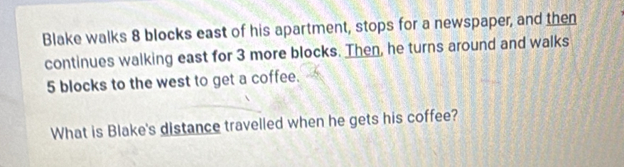 Blake walks 8 blocks east of his apartment, stops for a newspaper, and then 
continues walking east for 3 more blocks. Then, he turns around and walks
5 blocks to the west to get a coffee. 
What is Blake's distance travelled when he gets his coffee?