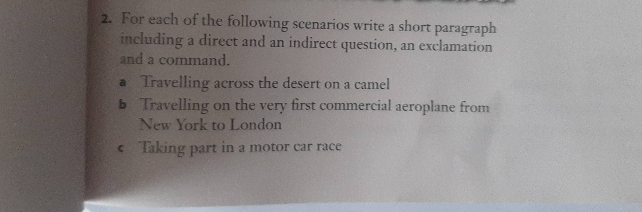 For each of the following scenarios write a short paragraph 
including a direct and an indirect question, an exclamation 
and a command. 
a Travelling across the desert on a camel 
b Travelling on the very first commercial aeroplane from 
New York to London 
c Taking part in a motor car race