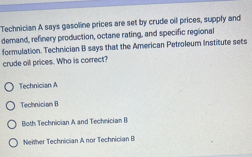 Technician A says gasoline prices are set by crude oil prices, supply and
demand, refinery production, octane rating, and specific regional
formulation. Technician B says that the American Petroleum Institute sets
crude oil prices. Who is correct?
Technician A
Technician B
Both Technician A and Technician B
Neither Technician A nor Technician B