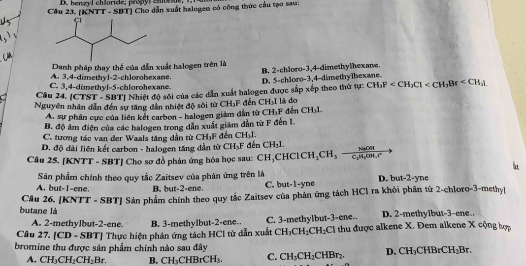 benzyl chloride; propól chlorde, 1, 1
Cầu 23. [KNTT - SBT] Cho dẫn xuất halogen có công thức cấu tạo sau:
Danh pháp thay thế của dẫn xuất halogen trên là
A. 3,4-dimethyl-2-chlorohexane. B. 2-chloro-3,4-dimethylhexane.
D. 5-chloro-3,4-dimethylhexane.
C. 3,4-dimethyl-5-chlorohexane.
Câu 24. [CTST - SBT] Nhiệt độ sôi của các dẫn xuất halogen được sắp xếp theo thứ tự: CH_3F
Nguyên nhân dẫn đến sự tăng dần nhiệt độ sôi từ CH_3F đến CH_3I là do
A. sự phân cực của liên kết carbon - halogen giảm dần từ CH_3F 1hat a-1 CH_3I.
B. độ âm điện của các halogen trong dẫn xuất giảm dần từ F đến I.
C. tương tác van der Waals tăng dần từ CH_3F đến CH_3I.
D. độ dài liên kết carbon - halogen tăng dần từ CH_3F đến CH_3I.
Câu 25. [KNTT - SBT] Cho sơ đồ phản ứng hóa học sau: CH_3CHClCH_2CH_3frac NaOHC_2H_5OH,t°
ất
Sản phẩm chính theo quy tắc Zaitsev của phản ứng trên là D. but-2-yne
A. but-1-ene. B. but-2-ene. C. but-1-yne
Câu 26. [KNTT - SBT] Sản phẩm chính theo quy tắc Zaitsev của phản ứng tách HCl ra khỏi phân tử 2-chloro-3-methyl
butane là
A. 2-methylbut-2-ene. B. 3-methylbut-2-ene.. C. 3-methylbut-3-ene.. D. 2-methylbut-3-ene..
Câu 27. [CD - SBT] Thực hiện phản ứng tách HCl từ dẫn xuất CH_3CH_2CH_2Cl thu được alkene X. Đem alkene X cộng hợp
bromine thu được sản phẩm chính nào sau đây D. CH_3CHBrCH_2Br.
A. CH_3CH_2CH_2Br. B. CH_3CHBrCH_3. C. CH_3CH_2CHBr_2.