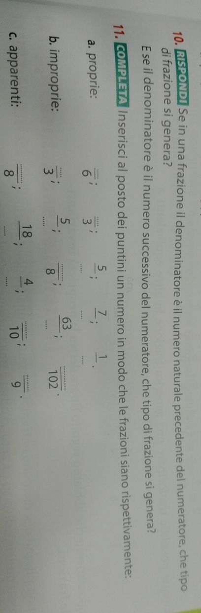 RISPONDI Se in una frazione il denominatore è il numero naturale precedente del numeratore, che tipo 
di frazione si genera? 
E se il denominatore è il numero successivo del numeratore, che tipo di frazione si genera? 
11. COMPLETA Inserisci al posto dei puntini un numero in modo che le frazioni siano rispettivamente: 
a. proprie:
 (...)/6 ;  (...)/3 ;  5/.. ;  7/... 
b. improprie:  (...)/3 ;  5/... ;  (...)/8 ;  63/... ;  (...)/102 . 
c. apparenti: frac .......;  18/... ;  4/10 ;  (...)/9 .9.