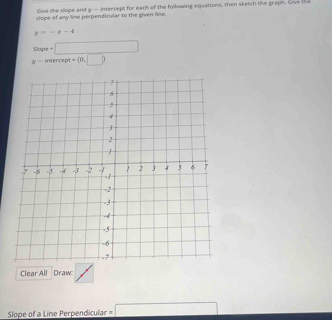 Give the slope and y — intercept for each of the following equations, then sketch the graph. Give the 
slope of any line perpendicular to the given line.
y=-x-4
Slope =□
y - intercept = (0,□ )
Clear All Draw: 
Slope of a Line Perpendicular =□