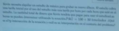 Kevin necesita alquilar un estudio de música para grabar se muevo álbuos. El estudio cobes 
una tarifa inicial por el uso del estudio más una zartía por bora por cada bora que está en el 
estudio. La cantidad total de dínero que Kevin teodría que pagar para usar el estslica L as 
bora se porden determinar utilizando la ecuación PMG=100+30 toncladas ¿Qué 
es el ?p-intersección de la ecuación y cuál es su interpretación en el contesto del problema?