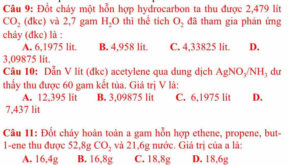 Đốt cháy một hỗn hợp hydrocarbon ta thu được 2,479 lít
CO_2 (đkc) và 2,7 gam H_2 bigcirc ) thì thể tích O_2 đã tham gia phản ứng
cháy (đkc) là :
A. 6,1975 lít. B. 4,958 lít. C. 4,33825 lít. D.
3,09875 lít.
Câu 10: Dẫn V lít (đkc) acetylene qua dung dịch AgNO_3/NH_3 du
thấy thu được 60 gam kết tủa. Giá trị V là:
A. 12,395 lít B. 3,09875 lít C. 6,1975 lít D.
7,437 lit
Câu 11: Đốt cháy hoàn toàn a gam hỗn hợp ethene, propene, but-
1-ene thu được 5: 2, 8gCO_2 và 21,6g nước. Giá trị của a là:
A. 16,4g B. 16,8g C. 18,8g D. 18,6g