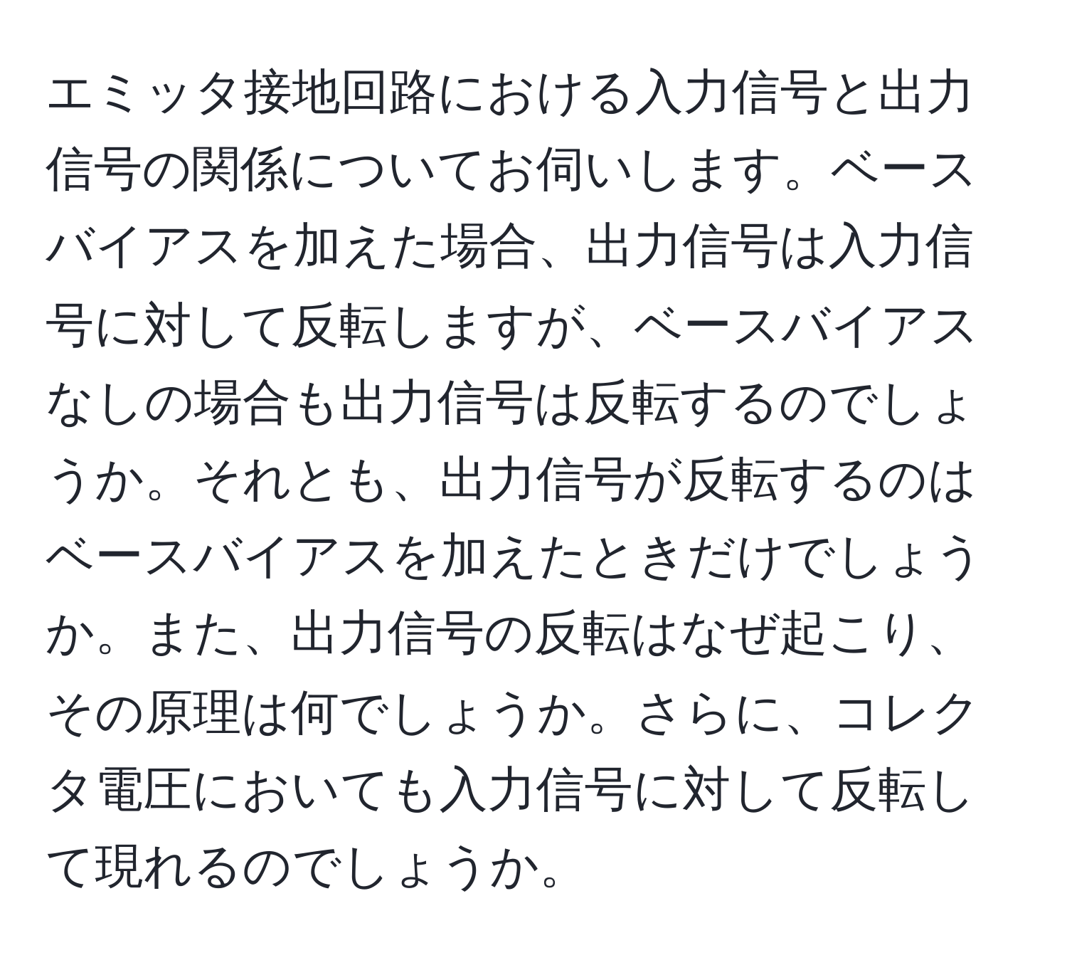 エミッタ接地回路における入力信号と出力信号の関係についてお伺いします。ベースバイアスを加えた場合、出力信号は入力信号に対して反転しますが、ベースバイアスなしの場合も出力信号は反転するのでしょうか。それとも、出力信号が反転するのはベースバイアスを加えたときだけでしょうか。また、出力信号の反転はなぜ起こり、その原理は何でしょうか。さらに、コレクタ電圧においても入力信号に対して反転して現れるのでしょうか。