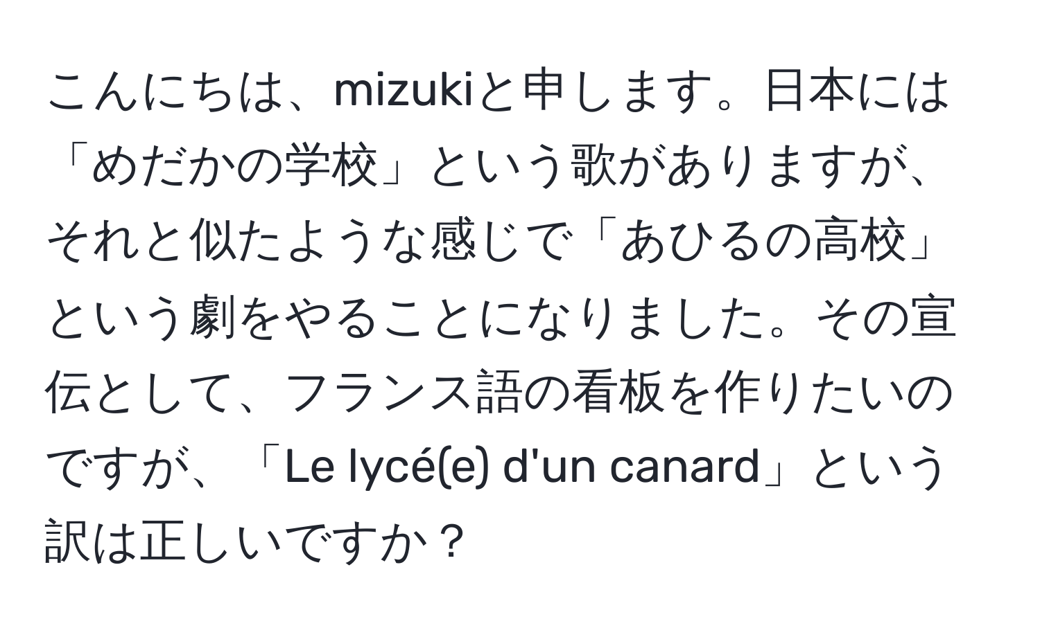 こんにちは、mizukiと申します。日本には「めだかの学校」という歌がありますが、それと似たような感じで「あひるの高校」という劇をやることになりました。その宣伝として、フランス語の看板を作りたいのですが、「Le lycé(e) d'un canard」という訳は正しいですか？