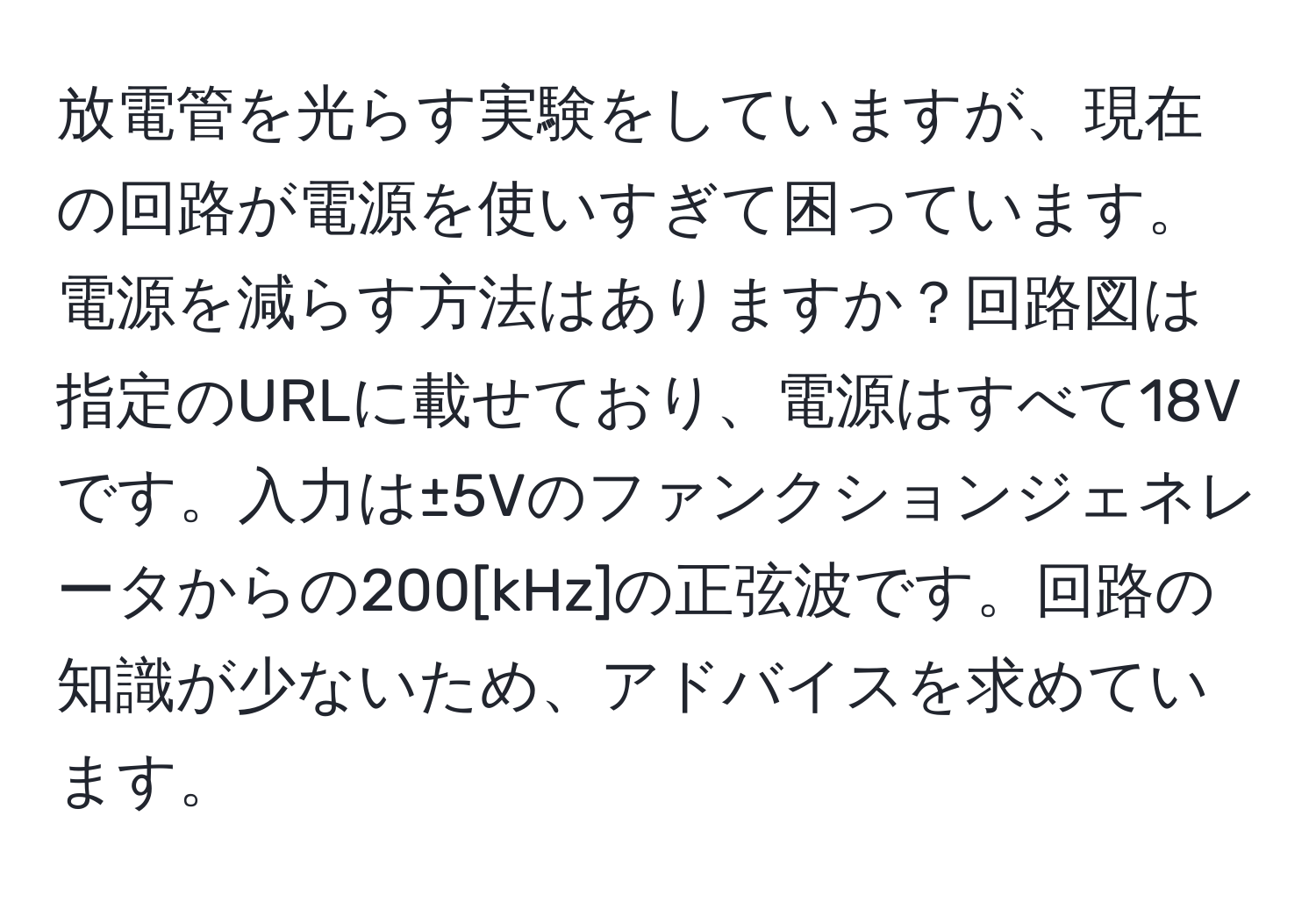 放電管を光らす実験をしていますが、現在の回路が電源を使いすぎて困っています。電源を減らす方法はありますか？回路図は指定のURLに載せており、電源はすべて18Vです。入力は±5Vのファンクションジェネレータからの200[kHz]の正弦波です。回路の知識が少ないため、アドバイスを求めています。