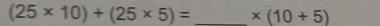 (25* 10)+(25* 5)= _  * (10+5)