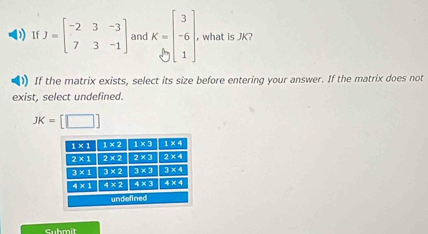 If J=beginbmatrix -2&3&-3 7&3&-1endbmatrix and K=beginbmatrix 3 -6 1endbmatrix , what is JK?
If the matrix exists, select its size before entering your answer. If the matrix does not
exist, select undefined.
JK=[□ ]
Submit