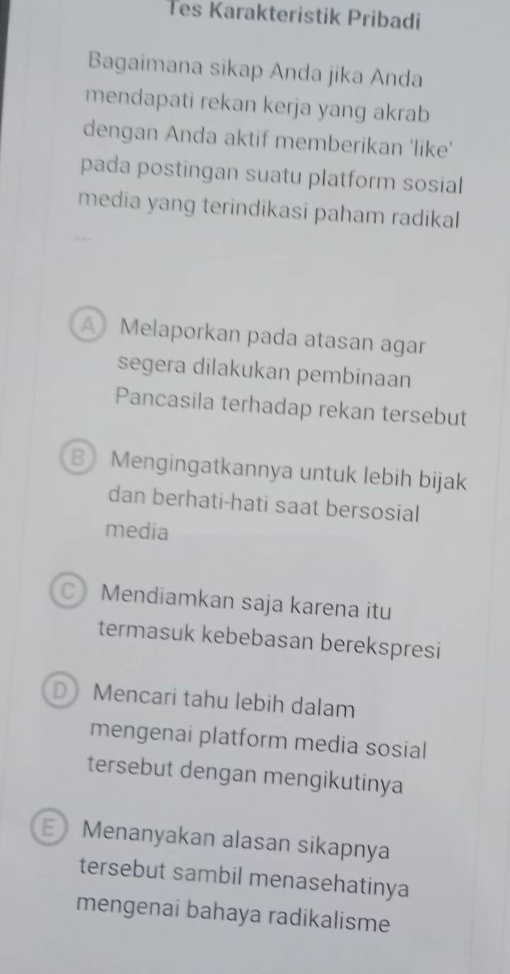 Tes Karakteristik Pribadi
Bagaimana sikap Anda jika Anda
mendapati rekan kerja yang akrab
dengan Anda aktif memberikan 'like'
pada postingan suatu platform sosial
media yang terindikasi paham radikal
A Melaporkan pada atasan agar
segera dilakukan pembinaan
Pancasila terhadap rekan tersebut
B Mengingatkannya untuk lebih bijak
dan berhati-hati saat bersosial
media
C) Mendiamkan saja karena itu
termasuk kebebasan berekspresi
D Mencari tahu lebih dalam
mengenai platform media sosial
tersebut dengan mengikutinya
E  Menanyakan alasan sikapnya
tersebut sambil menasehatinya
mengenai bahaya radikalisme