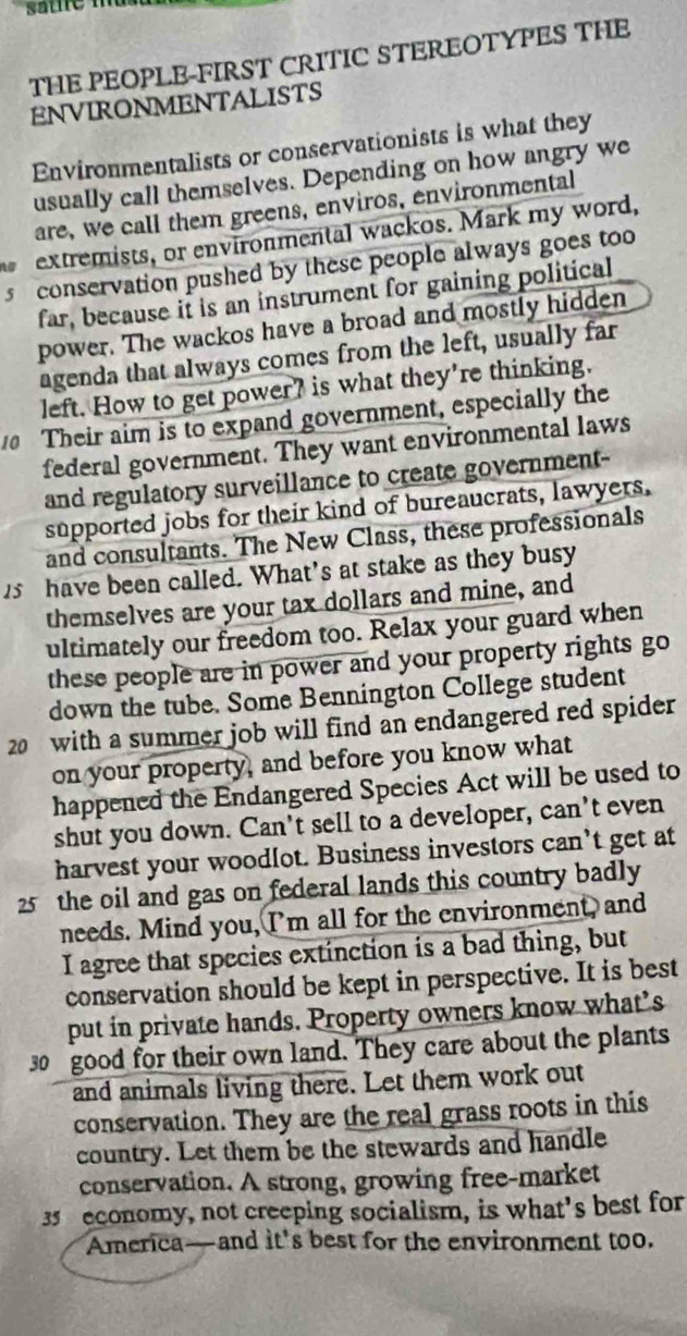 THE PEOPLE-FIRST CRITIC STEREOTYPES THE 
ENVIRONMENTALISTS 
Environmentalists or conservationists is what they 
usually call themselves. Depending on how angry we 
are, we call them greens, enviros, environmental 
extremists, or environmental wackos. Mark my word, 
s conservation pushed by these people always goes too 
far, because if is an instrument for gaining political 
power. The wackos have a broad and mostly hidden 
agenda that always comes from the left, usually far 
left. How to get power? is what they're thinking. 
Their aim is to expand government, especially the 
federal government. They want environmental laws 
and regulatory surveillance to create government- 
supported jobs for their kind of bureaucrats, lawyers. 
and consultants. The New Class, these professionals 
have been called. What's at stake as they busy 
themselves are your tax dollars and mine, and 
ultimately our freedom too. Relax your guard when 
these people are in power and your property rights go 
down the tube. Some Bennington College student
20 with a summer job will find an endangered red spider 
on your property, and before you know what 
happened the Endangered Species Act will be used to 
shut you down. Can't sell to a developer, can't even 
harvest your woodlot. Business investors can’t get at
25 the oil and gas on federal lands this country badly 
needs. Mind you, I'm all for the environment, and 
I agree that species extinction is a bad thing, but 
conservation should be kept in perspective. It is best 
put in private hands. Property owners know what’s
30 good for their own land. They care about the plants 
and animals living there. Let them work out 
conservation. They are the real grass roots in this 
country. Let them be the stewards and handle 
conservation. A strong, growing free-market
35 economy, not creeping socialism, is what’s best for 
America—and it's best for the environment too.